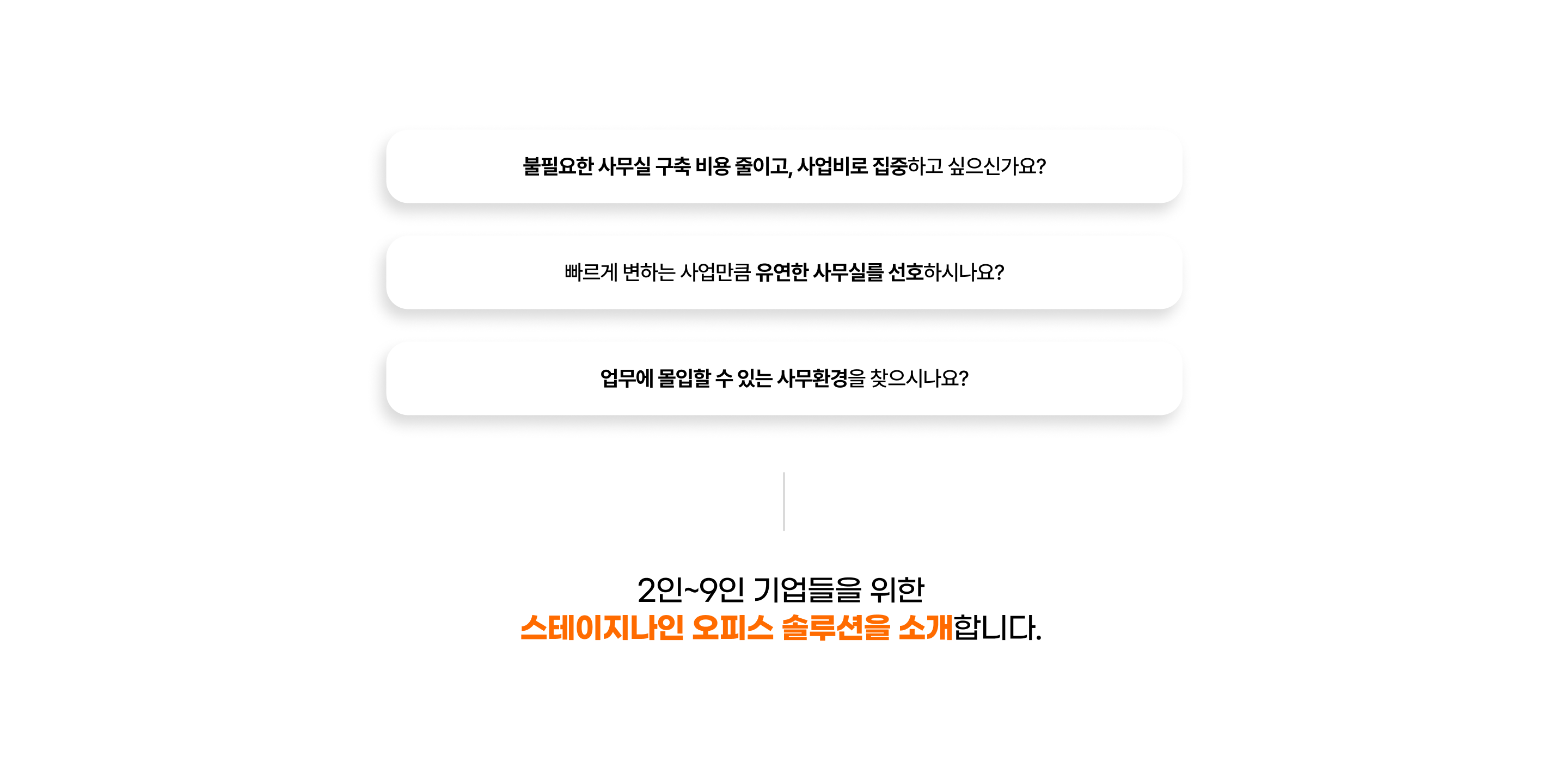 
                    - 불필요한 사무실 구축 비용 줄이고, 사업비로 집중하고 싶으신가요?
                    - 빠르게 변하는 사업만큼 유연한 사무실를 선호하시나요?
                    - 업무에 몰입할 수 있는 사무환경을 찾으시나요?

                    2인~9인 기업들을 위한
                    스테이지나인 오피스 솔루션을 소개합니다.
                  